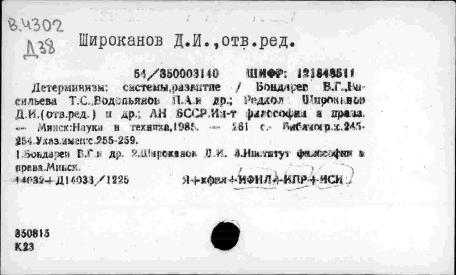 ﻿2>/302.
Широканов Д.И.»отв.ред.
54/850003140 ШИФР: 19364961*
Детерминизм: <:лстемы.оаж;тие / Б«миида В.Г.Дш еильева Т.С.Водспьянои П.А.И др.; Редеол ОШроньльп Д.И.(отз.ред.) и др.; ЛЯ БССР Идо фддссофш а драм. — Аинск:Наука и техника,1985. — £61 <.■ Оиблмпгр.х.ЗА.11»« *54 Ухлз.имгп с .255-259.
I .'хидереи Г.С|‘ др. Й.Шарсмжж О.И. бЛш.тдтут фнл»4то ь
ЯР8ВЯ.МИЬСК.	>	“ ■") '	' ч
< 40824-Д14033/1225 Я+кфвд4-ИфНЛ^-МПР->-Иа1 У
850815 К 23